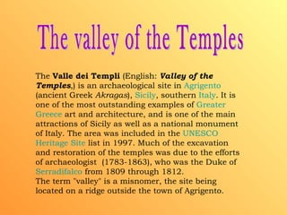 The valley of the Temples The  Valle dei Templi  (English:  Valley of the Temples ,) is an archaeological site in  Agrigento  (ancient Greek  Akragas ),  Sicily , southern  Italy . It is one of the most outstanding examples of  Greater   Greece  art and architecture, and is one of the main attractions of Sicily as well as a national monument of Italy. The area was included in the  UNESCO  Heritage  Site  list in 1997. Much of the excavation and restoration of the temples was due to the efforts of archaeologist  (1783-1863), who was the Duke of  Serradifalco  from 1809 through 1812. The term "valley" is a misnomer, the site being located on a ridge outside the town of Agrigento. 