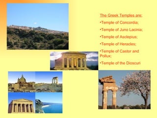 The Greek Temples are: Temple of Concordia; Temple of Juno Lacinia; Temple of Asclepius; Temple of Heracles; Temple of Castor and Pollux; Temple of the Dioscuri 