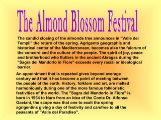 The Almond Blossom Festival The candid closing of the almonds tree announces in "Valle dei Templi" the return of the spring. Agrigento geographic and historical center of the Mediterranean, becomes also the fulcrum of the concord and the culture of the people. The spirit of joy, peace and brotherhood who flutters in the ancient Akragas during the "Sagra del Mandorlo in Fiore" exceeds every racial or ideological barrier.  An appointment that is repeated gives beyond average century and that it has become a point of meeting between the people of the earth. History, folklore and art, are melted harmoniously during one of the more famous folkloristic festivities of the world. The "Sagra del Mandorlo in Fiore" is born in 1934 to Naro from an idea of the Conte Dr. Alfonso Gaetani, the scope was that one to exalt the spring agrigentins giving a day of festivity and carefree to all the peasants of "Valle del Paradiso".  