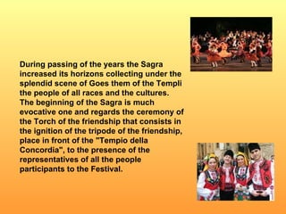 During passing of the years the Sagra increased its horizons collecting under the splendid scene of Goes them of the Templi the people of all races and the cultures. The beginning of the Sagra is much evocative one and regards the ceremony of the Torch of the friendship that consists in the ignition of the tripode of the friendship, place in front of the "Tempio della Concordia", to the presence of the representatives of all the people participants to the Festival.  