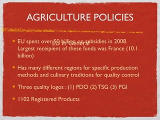 AGRICULTURE POLICIES
EU spent overEU billion on subsidies in 2008.
50 in General
Largest receipient of these funds was France (10.1
billion)
Has many different regions for specific production
methods and culinary traditions for quality control
Three quality logos : (1) PDO (2) TSG (3) PGI
1102 Registered Products

 