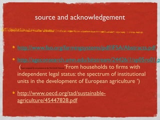source and acknowledgement

http://www.fao.org/farmingsystems/pdf/IFSA/Abstracts.pdf

http://ageconsearch.umn.edu/bitstream/24426/1/sp05ro01.p
(
‘From households to firms with
independent legal status: the spectrum of institutional
units in the development of European agriculture ’)
Paper prepared for presentation at the 94th EAAE Seminar

http://www.oecd.org/tad/sustainableagriculture/45447828.pdf

 