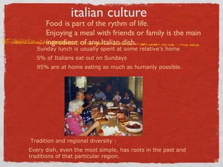 italian culture

Food is part of the rythm of life.
Enjoying a meal with friends or family is the main
ingredient of any Italian dish.

Sunday lunch is usually spent at some relative’s home
5% of Italians eat out on Sundays

95% are at home eating as much as humanly possible.

Tradition and regional diversity :
Every dish, even the most simple, has roots in the past and
traditions of that particular region.

 