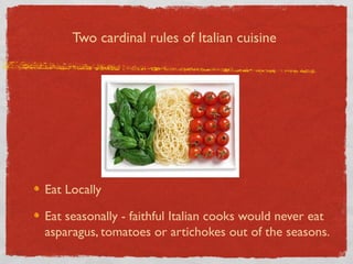 Two cardinal rules of Italian cuisine

Eat Locally
Eat seasonally - faithful Italian cooks would never eat
asparagus, tomatoes or artichokes out of the seasons.

 