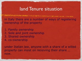 land Tenure situation
in Italy there are a number of ways of registering
ownership of the property
1.
2.
3.
4.

Family ownership
Sole and joint ownership
Shared ownership
co-ownership

under Italian law, anyone with a share of a willed
property can insist on receiving their share …
now.

 