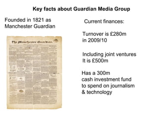Key facts about Guardian Media Group Founded in 1821 as  Manchester Guardian Current finances: Has a 300m  cash investment fund  to spend on journalism  & technology  Turnover is £280m  in 2009/10 Including joint ventures It is £500m 