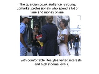 The guardian.co.uk audience is young,  upmarket professionals who spend a lot of  time and money online.  with comfortable lifestyles varied interests  and high income levels. 