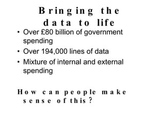 Bringing the data to life Over £80 billion of government spending Over 194,000 lines of data Mixture of internal and external spending How can people make sense of this? 