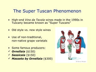 The Super Tuscan Phenomenon  High-end  Vino da Tavola  wines made in the 1990s in Tuscany became known as “Super Tuscans” Old style vs. new style wines Use of non-traditional,  non-native grape varietals Some famous producers: Ornellaia  ($150) Sassicaia  ($150) Masseto by Ornellaia  ($300) 