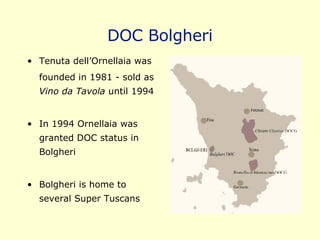 DOC Bolgheri Tenuta dell’Ornellaia was  founded in 1981 - sold as  Vino da Tavola  until 1994 In 1994 Ornellaia was granted DOC status in Bolgheri Bolgheri is home to several Super Tuscans 