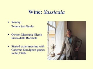 Wine:  Sassicaia Winery:  Tenuta San Guido Owner: Marchese Nicolo Incisa della Roccheta Started experimenting with Cabernet Sauvignon grapes in the 1940s 