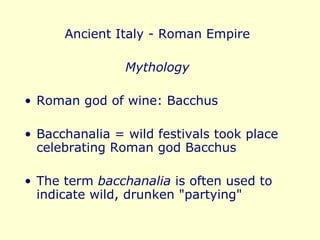 Ancient Italy - Roman Empire Mythology Roman god of wine: Bacchus Bacchanalia = wild festivals took place celebrating Roman god Bacchus The term  bacchanalia  is often used to indicate wild, drunken "partying" 