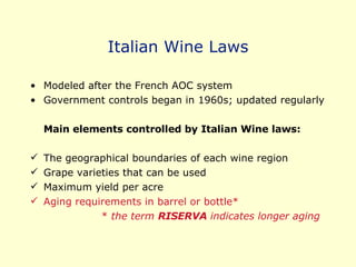 Italian Wine Laws Modeled after the French AOC system Government controls began in 1960s; updated regularly Main elements controlled by Italian Wine laws: The geographical boundaries of each wine region Grape varieties that can be used Maximum yield per acre Aging requirements in barrel or bottle* *  the term  RISERVA  indicates longer aging 