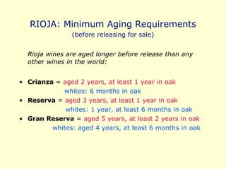 RIOJA: Minimum Aging Requirements (before releasing for sale) Rioja wines are aged longer before release than any other wines in the world: Crianza  =  aged 2 years, at least 1 year in oak whites: 6 months in oak Reserva  =  aged 3 years, at least 1 year in oak   whites: 1 year, at least 6 months in oak Gran Reserva  =  aged 5 years, at least 2 years in oak whites: aged 4 years, at least 6 months in oak 