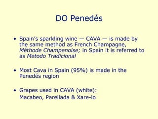 DO Penedés Spain’s sparkling wine — CAVA — is made by the same method as French Champagne,  Méthode Champenoise;  in Spain it is referred to as  Metodo Tradicional Most Cava in Spain (95%) is made in the Penedés region Grapes used in CAVA (white):  Macabeo, Parellada & Xare-lo 