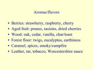 Aromas/flavors Berries: strawberry, raspberry, cherry Aged fruit: prunes, rasisins, dried cherries Wood: oak, cedar, vanilla, char/toast Forest floor: twigs, eucalyptus, earthiness Caramel, spices, smoky/campfire Leather, tar, tobacco, Worcestershire sauce 
