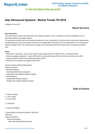 Find Industry reports, Company profiles
ReportLinker                                                                     and Market Statistics
                                               >> Get this Report Now by email!



Italy Ultrasound Systems - Market Trends Till 2016
Published on June 2011

                                                                                                           Report Summary

Short Description
This market report provides vital market data on the ultrasound systems in Italy. It includes key market subcategories such as
stand-alone systems and portable systems.
The report also provides historic and forecasted market size in terms of value ($mn), & volume (units) at each level of segmentation*,
average selling price ($) for each product type (last level of segmentation) with growth rate, and market shares (%) of companies at
sector and category level. The market size and average price is forecasted till 2016 and market share of companies provided for
2010.


Scope
- Market size - Value ($mn), volume (units) for each level of segmentation from 2005 to 2010, and forecast till 2016.
- Cross sub-category comparison - Historic (2005 to 2010), and growth forecast (2010 to 2016), and market value for 2010.
- Average selling price ($) for each product type (2005 to 2016).
- Market share of companies at category level for 2010.


Ultrasound Systems Market Segmentation
Ultrasound Systems
 Standalone Systems
   Stand-Alone B/W Ultrasound System
   Stand-Alone Color Doppler Ultrasound System
 Portable Systems
   Portable B/W Ultrasound System
   Portable Color Doppler Ultrasound System




                                                                                                           Table of Content

1. Table of Contents
1.1 List of Tables
1.2 List of Charts


2. Introduction


3. Scope of the Report


4. Italian Market for Ultrasound Systems, 2005-2016
Definitions
Ultrasound Systems
    Stand Alone Systems
        Stand Alone B/W Ultrasound System



Italy Ultrasound Systems - Market Trends Till 2016 (From Slideshare)                                                             Page 1/4
 