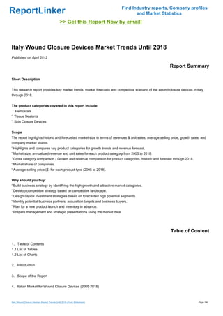 Find Industry reports, Company profiles
ReportLinker                                                                       and Market Statistics
                                             >> Get this Report Now by email!



Italy Wound Closure Devices Market Trends Until 2018
Published on April 2012

                                                                                                            Report Summary

Short Description


This research report provides key market trends, market forecasts and competitive scenario of the wound closure devices in Italy
through 2018.


The product categories covered in this report include:
' Hemostats
' Tissue Sealants
' Skin Closure Devices


Scope
The report highlights historic and forecasted market size in terms of revenues & unit sales, average selling price, growth rates, and
company market shares.
' Highlights and compares key product categories for growth trends and revenue forecast.
' Market size, annualized revenue and unit sales for each product category from 2005 to 2018.
' Cross category comparison - Growth and revenue comparison for product categories, historic and forecast through 2018.
' Market share of companies.
' Average selling price ($) for each product type (2005 to 2018).


Why should you buy'
' Build business strategy by identifying the high growth and attractive market categories.
' Develop competitive strategy based on competitive landscape.
' Design capital investment strategies based on forecasted high potential segments.
' Identify potential business partners, acquisition targets and business buyers.
' Plan for a new product launch and inventory in advance.
' Prepare management and strategic presentations using the market data.




                                                                                                            Table of Content

1. Table of Contents
1.1 List of Tables
1.2 List of Charts


2. Introduction


3. Scope of the Report


4. Italian Market for Wound Closure Devices (2005-2018)



Italy Wound Closure Devices Market Trends Until 2018 (From Slideshare)                                                         Page 1/4
 