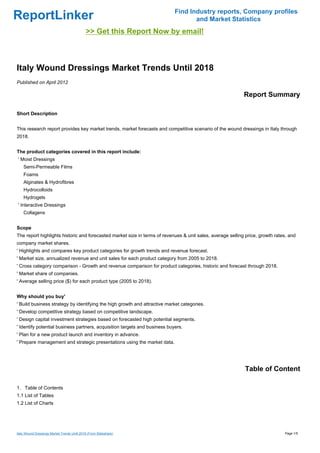 Find Industry reports, Company profiles
ReportLinker                                                                       and Market Statistics
                                             >> Get this Report Now by email!



Italy Wound Dressings Market Trends Until 2018
Published on April 2012

                                                                                                            Report Summary

Short Description


This research report provides key market trends, market forecasts and competitive scenario of the wound dressings in Italy through
2018.


The product categories covered in this report include:
' Moist Dressings
    Semi-Permeable Films
    Foams
    Alginates & Hydrofibres
    Hydrocolloids
    Hydrogels
' Interactive Dressings
    Collagens


Scope
The report highlights historic and forecasted market size in terms of revenues & unit sales, average selling price, growth rates, and
company market shares.
' Highlights and compares key product categories for growth trends and revenue forecast.
' Market size, annualized revenue and unit sales for each product category from 2005 to 2018.
' Cross category comparison - Growth and revenue comparison for product categories, historic and forecast through 2018.
' Market share of companies.
' Average selling price ($) for each product type (2005 to 2018).


Why should you buy'
' Build business strategy by identifying the high growth and attractive market categories.
' Develop competitive strategy based on competitive landscape.
' Design capital investment strategies based on forecasted high potential segments.
' Identify potential business partners, acquisition targets and business buyers.
' Plan for a new product launch and inventory in advance.
' Prepare management and strategic presentations using the market data.




                                                                                                            Table of Content

1. Table of Contents
1.1 List of Tables
1.2 List of Charts




Italy Wound Dressings Market Trends Until 2018 (From Slideshare)                                                               Page 1/5
 