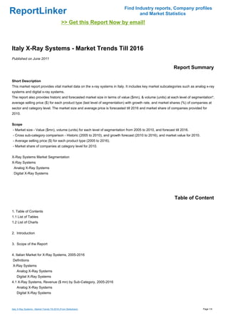Find Industry reports, Company profiles
ReportLinker                                                                     and Market Statistics
                                               >> Get this Report Now by email!



Italy X-Ray Systems - Market Trends Till 2016
Published on June 2011

                                                                                                           Report Summary

Short Description
This market report provides vital market data on the x-ray systems in Italy. It includes key market subcategories such as analog x-ray
systems and digital x-ray systems.
The report also provides historic and forecasted market size in terms of value ($mn), & volume (units) at each level of segmentation*,
average selling price ($) for each product type (last level of segmentation) with growth rate, and market shares (%) of companies at
sector and category level. The market size and average price is forecasted till 2016 and market share of companies provided for
2010.


Scope
- Market size - Value ($mn), volume (units) for each level of segmentation from 2005 to 2010, and forecast till 2016.
- Cross sub-category comparison - Historic (2005 to 2010), and growth forecast (2010 to 2016), and market value for 2010.
- Average selling price ($) for each product type (2005 to 2016).
- Market share of companies at category level for 2010.


X-Ray Systems Market Segmentation
X-Ray Systems
 Analog X-Ray Systems
 Digital X-Ray Systems




                                                                                                           Table of Content

1. Table of Contents
1.1 List of Tables
1.2 List of Charts


2. Introduction


3. Scope of the Report


4. Italian Market for X-Ray Systems, 2005-2016
Definitions
X-Ray Systems
    Analog X-Ray Systems
    Digital X-Ray Systems
4.1 X-Ray Systems, Revenue ($ mn) by Sub-Category, 2005-2016
    Analog X-Ray Systems
    Digital X-Ray Systems



Italy X-Ray Systems - Market Trends Till 2016 (From Slideshare)                                                               Page 1/4
 