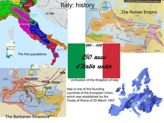 Italy: history
                                                                        The Roman Empire




      The first populations




                                  Unification of the Kingdom of Italy

                                Italy is one of the founding
                                countries of the European Union,
                                which was established by the
                                Treaty of Rome of 25 March 1957.




The Barbarian Invasions
 