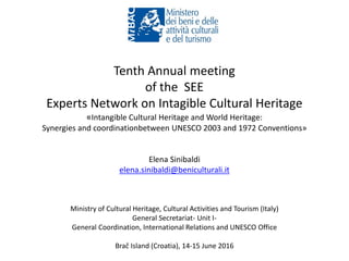 Tenth Annual meeting
of the SEE
Experts Network on Intagible Cultural Heritage
«Intangible Cultural Heritage and World Heritage:
Synergies and coordinationbetween UNESCO 2003 and 1972 Conventions»
Elena Sinibaldi
elena.sinibaldi@beniculturali.it
Ministry of Cultural Heritage, Cultural Activities and Tourism (Italy)
General Secretariat- Unit I-
General Coordination, International Relations and UNESCO Office
Brač Island (Croatia), 14-15 June 2016
 