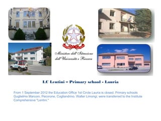 I.C Lentini – Primary school - Lauria

From 1 September 2012 the Education Office 1st Circle Lauria is closed. Primary schools
Guglielmo Marconi, Pecorone, Cogliandrino, Walter Limongi, were transferred to the Institute
Comprehensive "Lentini."
 