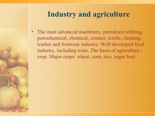 Industry and agriculture
• The most advanced machinery, petroleum refining,
petrochemical, chemical, cement, textile, clothing,
leather and footwear industry. Well developed food
industry, including wine. The basis of agriculture -
crop. Major crops: wheat, corn, rice, sugar beet.
 