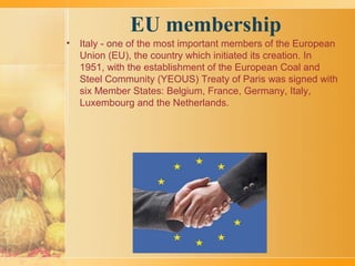 EU membership
• Italy - one of the most important members of the European
Union (EU), the country which initiated its creation. In
1951, with the establishment of the European Coal and
Steel Community (YEOUS) Treaty of Paris was signed with
six Member States: Belgium, France, Germany, Italy,
Luxembourg and the Netherlands.
 