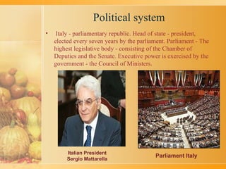 Political system
• Italy - parliamentary republic. Head of state - president,
elected every seven years by the parliament. Parliament - The
highest legislative body - consisting of the Chamber of
Deputies and the Senate. Executive power is exercised by the
government - the Council of Ministers.
Italian President
Sergio Mattarella
Parliament Italy
 