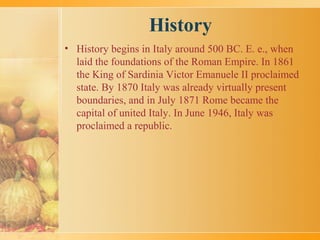 History
• History begins in Italy around 500 BC. E. e., when
laid the foundations of the Roman Empire. In 1861
the King of Sardinia Victor Emanuele II proclaimed
state. By 1870 Italy was already virtually present
boundaries, and in July 1871 Rome became the
capital of united Italy. In June 1946, Italy was
proclaimed a republic.
 
