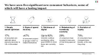 McKinsey & Company 1
We have seen five significant new consumer behaviors, some of
which will have a lasting impact
Source: McKinsey & Company COVID-19 Italy Consumer Pulse Survey 2/23–2/27/2021, n = 1,091, sampled to match Italy general population 18+ years
2. Signs of spend
recovery
+47%
of consumers expect
to splurge in 2021 to
reward themselves
17%
of consumers are
optimistic about
economy recovery vs
13% in November
1. Steady
overall optimism
Up to 92%
intend to continue
purchasing online
post-COVID-19 (from
those who currently
do)
3. Stickiness of
digital
29%
of consumers have
invested in new uses
of their living space at
home
4. Rebalancing of
homebody
economy
70%
of consumers have
changed stores,
brands, or the way
they shop
5. Evolution of
loyalty
 