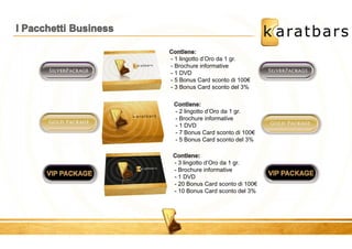 : 
- 1 lingotto d’Oro da 1 gr. 
- Brochure informative 
- 1 DVD 
- 5 Bonus Card sconto di 100€ 
- 3 Bonus Card sconto del 3% 
: 
- 2 lingotto d’Oro da 1 gr. 
- Brochure informative 
- 1 DVD 
- 7 Bonus Card sconto di 100€ 
- 5 Bonus Card sconto del 3% 
- 3 lingotto d’Oro da 1 gr. 
- Brochure informative 
- 1 DVD 
- 20 Bonus Card sconto di 100€ 
- 10 Bonus Card sconto del 3% 
 