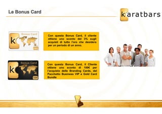 Con questa Bonus Card, il cliente 
ottiene uno sconto del 3% sugli 
acquisti di tutto l'oro che desidera 
per un periodo di un anno. 
Con questa Bonus Card, il Cliente 
ottiene uno sconto di 100€ per 
l’acquisto delle Branding Cards, del 
Pacchetto Business VIP e Gold Card 
Bundle 
 