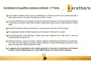 Con il sistema Unilevel si inizia come un distributore e si ricevono punti per ogni vendita personale e 
della propria struttura. Per ogni 2 € di fatturato si ottiene 1 punto. 
La somma totale dei punti conseguiti nel mese di produzione (dal giorno 11 del mese corrente al giorno 
10 del mese successivo), dalle vostre vendite e quelle della vostra struttura, determineranno il vostro 
livello. 
Dal livello Supervisor al Bronze Supervisor si cumulano punti senza alcun limite di tempo. 
Per raggiungere il grado di Silver Supervisor sono necessari 1.250 punti in un mese. 
Da Gold Supervisor a Gold Manager, il livello deve essere raggiunto per 3 volte entro 12 mesi per 
mantenerlo tale per tutta la vita. 
Da Bronze Director, i punti e le vendite vengono raggiunti mensilmente per ottenere la commissione. 
Una volta che avete raggiunto la posizione Bronze Director, il livello Gold Manager è garantito a vita, 
anche se questo non è stato confermato 3 volte. 
In aggiunta alle commissioni sulle vendite personali, si ricevono le commissioni del sistema 
unilevel in base al differenziale con i vostri affiliati diretti, se il vostro livello è superiore. 
 