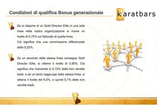 Se si dispone di un Gold Director Elite in una sola 
linea nella vostra organizzazione si riceve un 
livello di 5,75% sul fatturato di quella linea. 
Ciò significa che una commissione differenziale 
dello 0,25%. 
Se un secondo dalla stessa linea consegue Gold 
Director Elite, si ottiene il livello di 5,90%. Ciò 
significa che riceverete lo 0,15% delle loro vendite 
totali, e se un terzo raggiunge dalla stessa linea, si 
ottiene il livello del 6,0%, e quindi 0,1% delle loro 
vendite totali. 
 