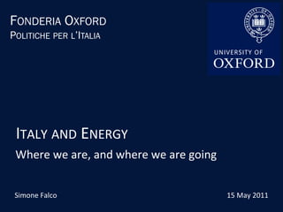 FONDERIA OXFORD
POLITICHE PER L’ITALIA




 ITALY	
  AND	
  ENERGY	
  
 Where	
  we	
  are,	
  and	
  where	
  we	
  are	
  going	
  


 Simone	
  Falco	
                                               15	
  May	
  2011	
  
 