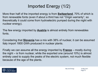 Imported Energy (1/2)
More than half of the imported energy is from Switzerland, 70% of which is
from renewable fonts (even if about a third has not “Origin warranty”, so
theoretically it could come from hydroelectric pumped during the night with
nuclear energy).

The few energy imported by Austria is almost entirely from renewables
fonts.

Considering that Slovenia has a mix with 38% of nuclear, it can be assumed
Italy import 1800 GWh produced in nuclear plants.

Finally we can assume all the energy imported by France – mostly during
the night – is from nuclear, while the exported one (around 10%) is almost
entirely used to supply the peaks of the electric system, not much flexible
because of the age of the plants.


                                                    Italy and Energy   15 May 2011
                                                                       Page 15
 