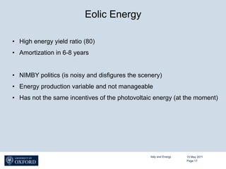 Eolic Energy

•  High energy yield ratio (80)
•  Amortization in 6-8 years


•  NIMBY politics (is noisy and disfigures the scenery)
•  Energy production variable and not manageable
•  Has not the same incentives of the photovoltaic energy (at the moment)




                                                  Italy and Energy   15 May 2011
                                                                     Page 17
 