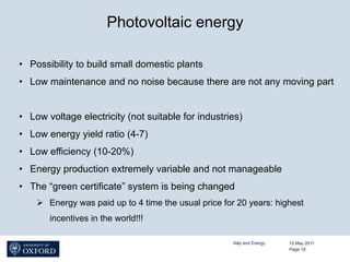 Photovoltaic energy

•  Possibility to build small domestic plants
•  Low maintenance and no noise because there are not any moving part


•  Low voltage electricity (not suitable for industries)
•  Low energy yield ratio (4-7)
•  Low efficiency (10-20%)
•  Energy production extremely variable and not manageable
•  The “green certificate” system is being changed
    Ø  Energy was paid up to 4 time the usual price for 20 years: highest
       incentives in the world!!!

                                                       Italy and Energy   15 May 2011
                                                                          Page 18
 