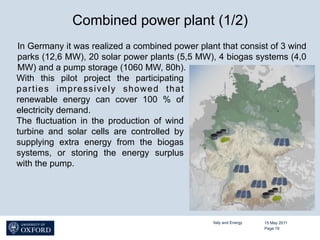 Combined power plant (1/2)
In Germany it was realized a combined power plant that consist of 3 wind
parks (12,6 MW), 20 solar power plants (5,5 MW), 4 biogas systems (4,0
MW) and a pump storage (1060 MW, 80h).
With this pilot project the participating
parties impressively showed that
renewable energy can cover 100 % of
electricity demand.
The fluctuation in the production of wind
turbine and solar cells are controlled by
supplying extra energy from the biogas
systems, or storing the energy surplus
with the pump.




                                                Italy and Energy   15 May 2011
                                                                   Page 19
 