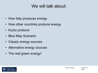 We will talk about:

•  How Italy produces energy
•  How other countries produce energy
•  Kyoto protocol
•  Blue Map Scenario
•  Classic energy sources
•  Alternative energy sources
•  The real green energy!



                                        Italy and Energy   15 May 2011
                                                           Page 2
 