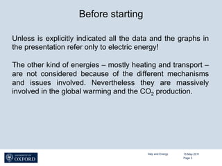 Before starting

Unless is explicitly indicated all the data and the graphs in
the presentation refer only to electric energy!

The other kind of energies – mostly heating and transport –
are not considered because of the different mechanisms
and issues involved. Nevertheless they are massively
involved in the global warming and the CO2 production.




                                          Italy and Energy   15 May 2011
                                                             Page 3
 