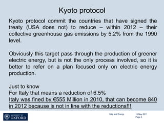 Kyoto protocol
Kyoto protocol commit the countries that have signed the
treaty (USA does not) to reduce – within 2012 – their
collective greenhouse gas emissions by 5.2% from the 1990
level.

Obviously this target pass through the production of greener
electric energy, but is not the only process involved, so it is
better to refer on a plan focused only on electric energy
production.

Just to know
For Italy that means a reduction of 6.5%
Italy was fined by €555 Million in 2010, that can become 840
in 2012 because is not in line with the reductions!!!
                                          Italy and Energy   15 May 2011
                                                             Page 6
 