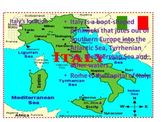 Italy’s location

• Italy is a boot-shaped
peninsula that jutes out of
Southern Europe into the
Atlantic Sea, Tyrrhenian
Sea, Mediterrean Sea and
other waters.
• Rome is the capital of Italy.

 
