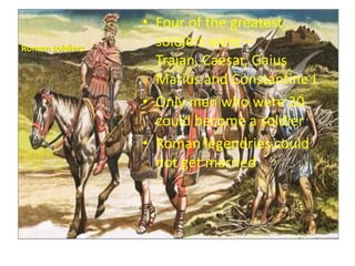 Roman soldiers

• Four of the greatest
soldiers were –
Trajan, Caesar, Gaius
Marius and Constantine I
• Only men who were 20
could become a soldier
• Roman legendries could
not get married

 