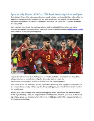 Spain Vs Italy: Morata UEFA Euro 2024 Predictions Insights Italy and Spain
Spain Vs Italy Tickets: Alvaro Morata predicts that squads suitable from Group B at Euro 2024 will live far
away from the opposition but presages Italy and Spain near Croatia and Albania. Italy and Spain will
encounter in Collection B at Euro 2024, and Morata assurances The Azzurri and La Roja will do well for
the wow period.
Euro 2024 fans from all over the world are called to book Euro Cup 2024 Tickets from our online
platform Worldwideticketsandhospitality.com. UEFA Euro 2024 admirers can book Spain Vs Italy Tickets
on our website at exclusively reduced prices.
I expect the Italy and Spain Euro 2024 squad to be suitable, and let me complement one thing. Those
who go elsewhere in our collection will go far absent, but it will be rough, the
demonstrator communicated to Gazzetta. Croatia has a vast inexpensive gene.
They ended second and third in the last two copies of the World Cup. They expired out contrary to us at
the Euros, but they possibly will have capable. The preceding year, we exhausted them on drawbacks in
the Lands League.
Albania UEFA Euro 2024 were huge in the qualifying group phase. The unruly is that we can make no
faults. If you dewdrop a little, you are proximately under heaviness. However, Spain Euro 2024 side has
a prodigious group, and Italy accomplished the Euros in 2021 appreciation of the group’s strong theme.
It’s the specimen to follow.
 
