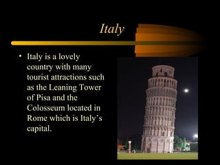 Italy
• Italy is a lovely
country with many
tourist attractions such
as the Leaning Tower
of Pisa and the
Colosseum located in
Rome which is Italy’s
capital.
 