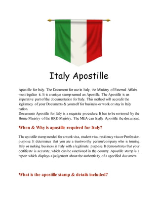 Italy Apostille
Apostille for Italy. The Document for use in Italy, the Ministry of External Affairs
must legalize it. It is a unique stamp named an Apostille. The Apostille is an
imperative part of the documentation for Italy. This method will accredit the
legitimacy of your Documents & yourself for business or work or stay in Italy
nation.
Documents Apostille for Italy is a requisite procedure. It has to be reviewed by the
Home Ministry of the HRD Ministry. The MEA can finally Apostille the document.
When & Why is apostille required for Italy?
The apostille stamp needed fora work visa, studentvisa, residency visa orProfession
purpose. It determines that you are a trustworthy person/company who is touring
Italy or making business in Italy with a legitimate purpose. Itdemonstrates that your
certificate is accurate, which can be sanctioned in the country. Apostille stamp is a
report which displays a judgement about the authenticity of a specified document.
What is the apostille stamp & details included?
 