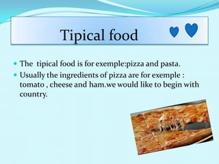 Tipical food
? The tipical food is for exemple:pizza and pasta.
? Usually the ingredients of pizza are for exemple :
 tomato , cheese and ham.we would like to begin with
 country.
 